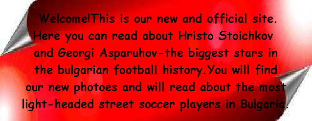 Welcome!This is our new and official site.
Here you can read about Hristo Stoichkov 
and Georgi Asparuhov-the biggest stars in
 the bulgarian football history.You will find 
our new photoes and will read about the most
 light-headed street soccer players in Bulgaria.